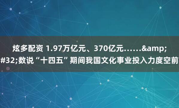 炫多配资 1.97万亿元、370亿元…… 数说“十四五”期间我国文化事业投入力度空前