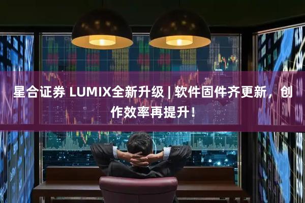 星合证券 LUMIX全新升级 | 软件固件齐更新，创作效率再提升！