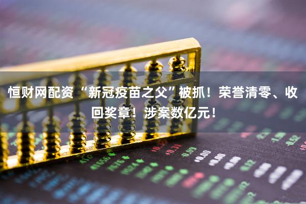 恒财网配资 “新冠疫苗之父”被抓!荣誉清零、收回奖章!涉案数亿元!