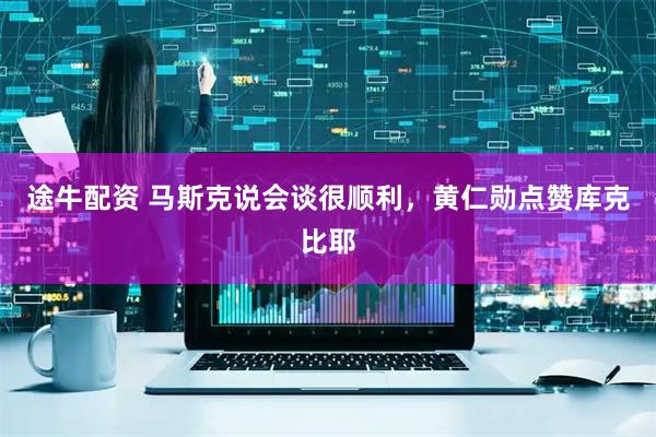 途牛配资 马斯克说会谈很顺利，黄仁勋点赞库克比耶