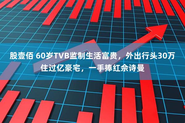 股壹佰 60岁TVB监制生活富贵,外出行头30万住过亿豪宅,一手捧红佘诗曼